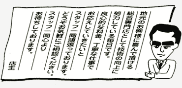 地元のお客様に喜んで頂ける総合専門店として技術の工場に努力している毎日です。良心的な料金、丁寧な仕事でお応えしていきたいとスタッフ一同頑張っております。どうぞお気軽にご相談ください。スタッフ一同心よりお待ちしております。店主